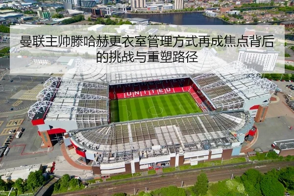 曼联主帅滕哈赫更衣室管理方式再成焦点背后的挑战与重塑路径